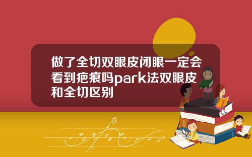 做了全切双眼皮闭眼一定会看到疤痕吗park法双眼皮和全切区别