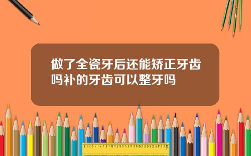 做了全瓷牙后还能矫正牙齿吗补的牙齿可以整牙吗