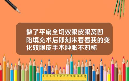 做了平扇全切双眼皮眼窝凹陷填充术后即刻来看看我的变化双眼皮手术肿胀不对称