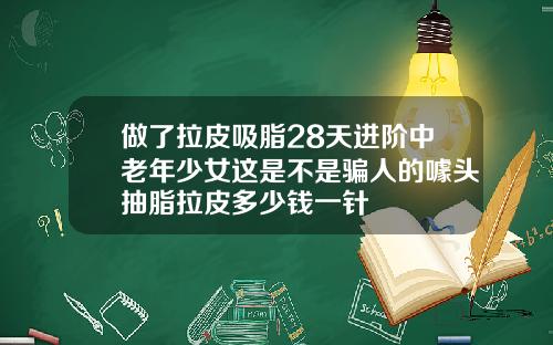 做了拉皮吸脂28天进阶中老年少女这是不是骗人的噱头抽脂拉皮多少钱一针