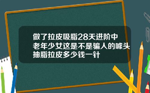 做了拉皮吸脂28天进阶中老年少女这是不是骗人的噱头抽脂拉皮多少钱一针