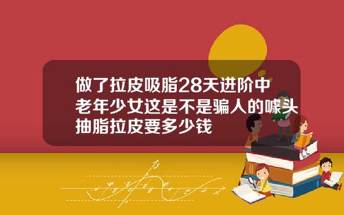 做了拉皮吸脂28天进阶中老年少女这是不是骗人的噱头抽脂拉皮要多少钱