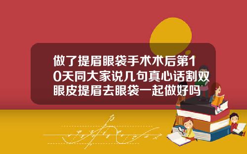 做了提眉眼袋手术术后第10天同大家说几句真心话割双眼皮提眉去眼袋一起做好吗