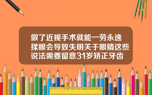 做了近视手术就能一劳永逸揉眼会导致失明关于眼睛这些说法需要留意31岁矫正牙齿的利与弊是什么呢
