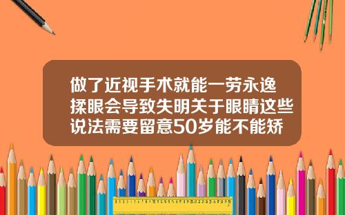 做了近视手术就能一劳永逸揉眼会导致失明关于眼睛这些说法需要留意50岁能不能矫正牙齿