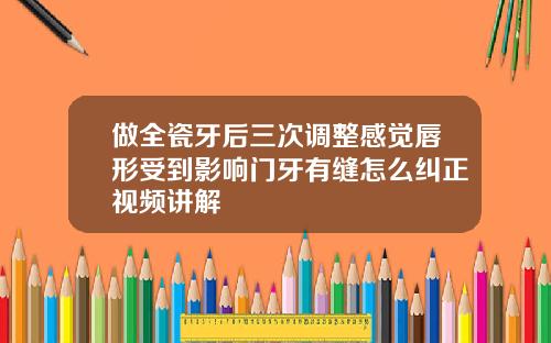 做全瓷牙后三次调整感觉唇形受到影响门牙有缝怎么纠正视频讲解
