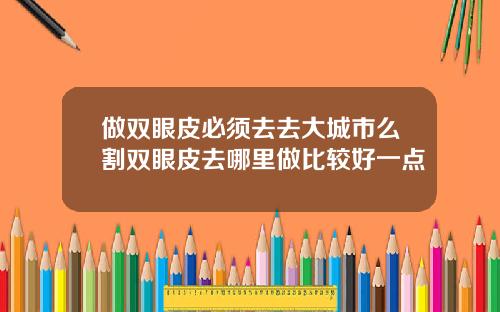 做双眼皮必须去去大城市么割双眼皮去哪里做比较好一点
