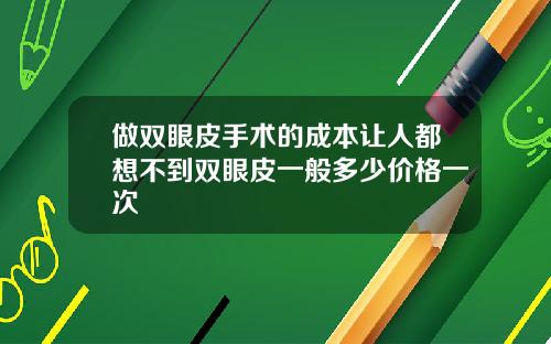 做双眼皮手术的成本让人都想不到双眼皮一般多少价格一次