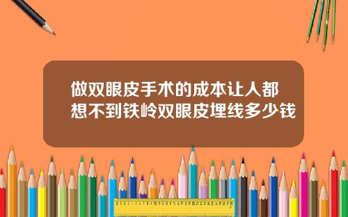 做双眼皮手术的成本让人都想不到铁岭双眼皮埋线多少钱