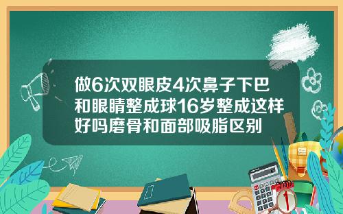 做6次双眼皮4次鼻子下巴和眼睛整成球16岁整成这样好吗磨骨和面部吸脂区别