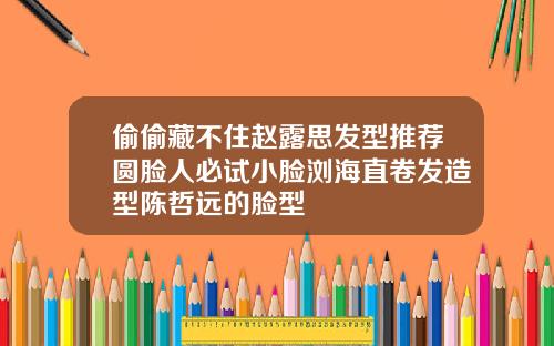 偷偷藏不住赵露思发型推荐圆脸人必试小脸浏海直卷发造型陈哲远的脸型