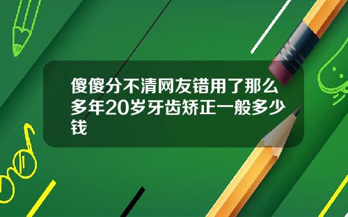 傻傻分不清网友错用了那么多年20岁牙齿矫正一般多少钱