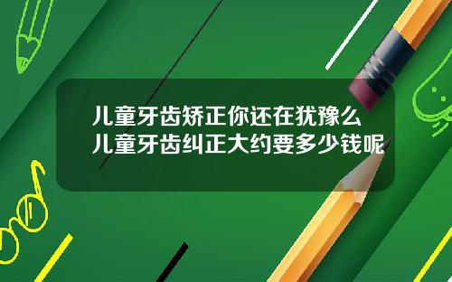 儿童牙齿矫正你还在犹豫么儿童牙齿纠正大约要多少钱呢