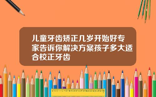 儿童牙齿矫正几岁开始好专家告诉你解决方案孩子多大适合校正牙齿