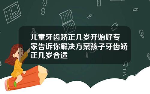 儿童牙齿矫正几岁开始好专家告诉你解决方案孩子牙齿矫正几岁合适