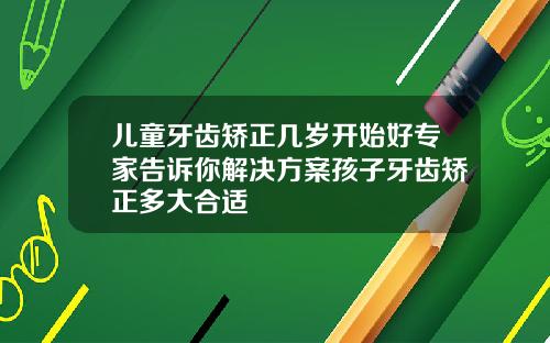 儿童牙齿矫正几岁开始好专家告诉你解决方案孩子牙齿矫正多大合适