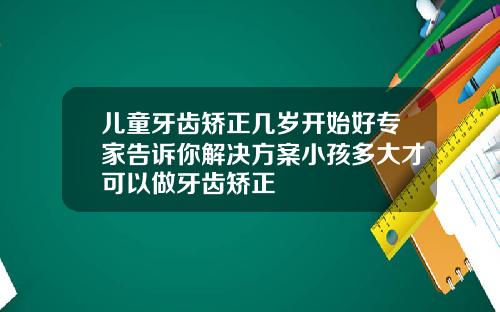 儿童牙齿矫正几岁开始好专家告诉你解决方案小孩多大才可以做牙齿矫正