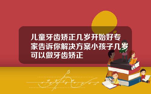 儿童牙齿矫正几岁开始好专家告诉你解决方案小孩子几岁可以做牙齿矫正