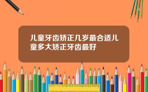 儿童牙齿矫正几岁最合适儿童多大矫正牙齿最好