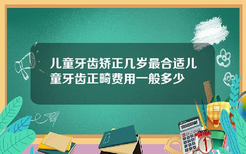 儿童牙齿矫正几岁最合适儿童牙齿正畸费用一般多少