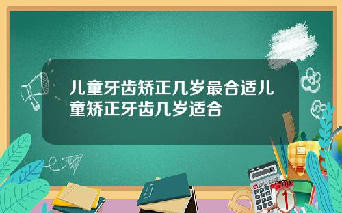 儿童牙齿矫正几岁最合适儿童矫正牙齿几岁适合
