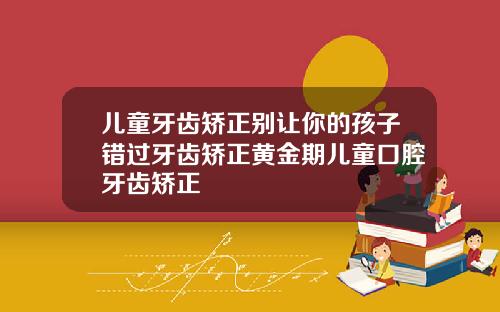 儿童牙齿矫正别让你的孩子错过牙齿矫正黄金期儿童口腔牙齿矫正