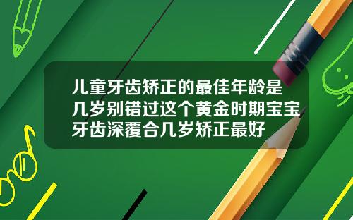 儿童牙齿矫正的最佳年龄是几岁别错过这个黄金时期宝宝牙齿深覆合几岁矫正最好