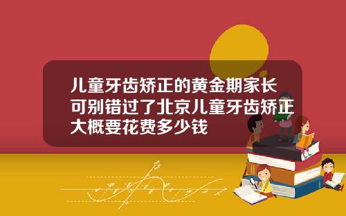 儿童牙齿矫正的黄金期家长可别错过了北京儿童牙齿矫正大概要花费多少钱