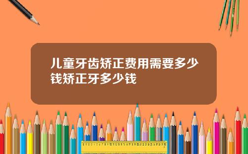 儿童牙齿矫正费用需要多少钱矫正牙多少钱