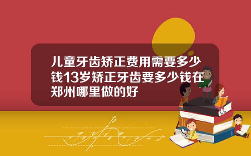 儿童牙齿矫正费用需要多少钱13岁矫正牙齿要多少钱在郑州哪里做的好