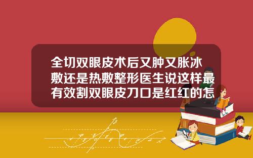 全切双眼皮术后又肿又胀冰敷还是热敷整形医生说这样最有效割双眼皮刀口是红红的怎么办