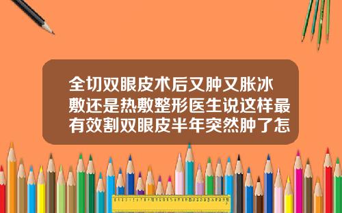 全切双眼皮术后又肿又胀冰敷还是热敷整形医生说这样最有效割双眼皮半年突然肿了怎么回事