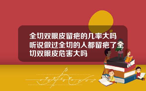 全切双眼皮留疤的几率大吗听说做过全切的人都留疤了全切双眼皮危害大吗
