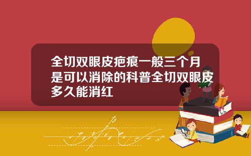 全切双眼皮疤痕一般三个月是可以消除的科普全切双眼皮多久能消红