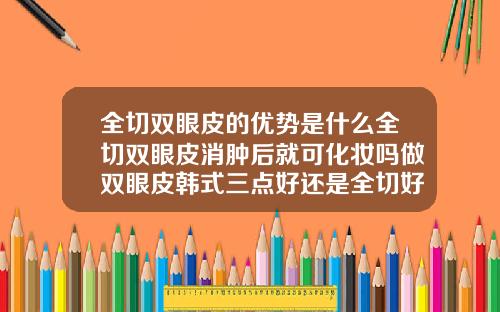 全切双眼皮的优势是什么全切双眼皮消肿后就可化妆吗做双眼皮韩式三点好还是全切好