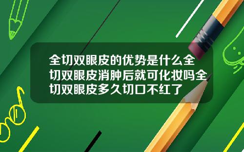 全切双眼皮的优势是什么全切双眼皮消肿后就可化妆吗全切双眼皮多久切口不红了