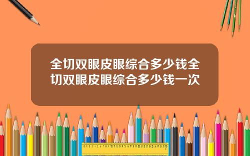 全切双眼皮眼综合多少钱全切双眼皮眼综合多少钱一次