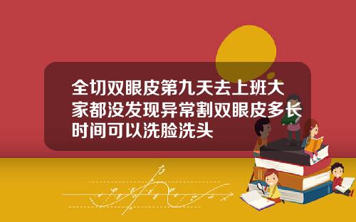 全切双眼皮第九天去上班大家都没发现异常割双眼皮多长时间可以洗脸洗头