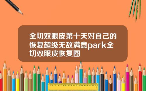 全切双眼皮第十天对自己的恢复超级无敌满意park全切双眼皮恢复图