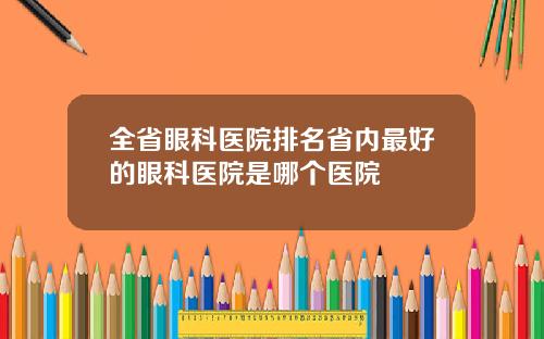 全省眼科医院排名省内最好的眼科医院是哪个医院