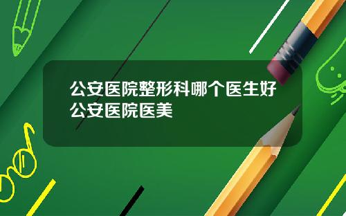 公安医院整形科哪个医生好公安医院医美