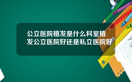 公立医院植发是什么科室植发公立医院好还是私立医院好