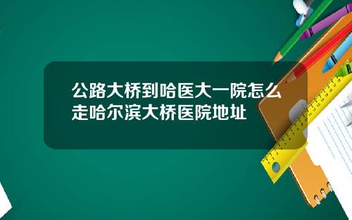 公路大桥到哈医大一院怎么走哈尔滨大桥医院地址