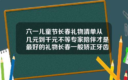 六一儿童节长春礼物清单从几元到千元不等专家陪伴才是最好的礼物长春一般矫正牙齿要多少钱一颗