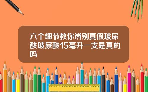 六个细节教你辨别真假玻尿酸玻尿酸15毫升一支是真的吗