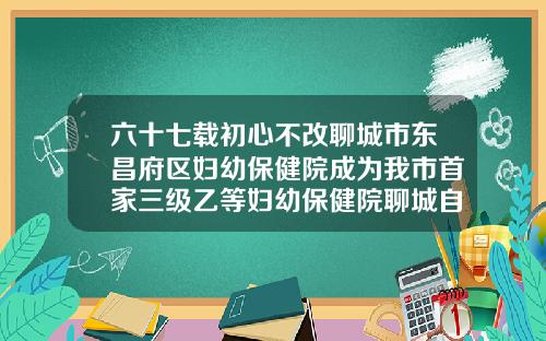 六十七载初心不改聊城市东昌府区妇幼保健院成为我市首家三级乙等妇幼保健院聊城自体脂肪填充医院