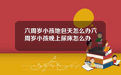 六周岁小孩地包天怎么办六周岁小孩晚上尿床怎么办