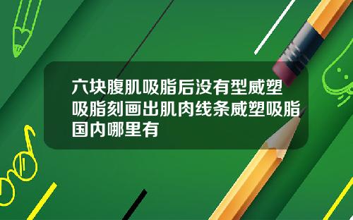 六块腹肌吸脂后没有型威塑吸脂刻画出肌肉线条威塑吸脂国内哪里有