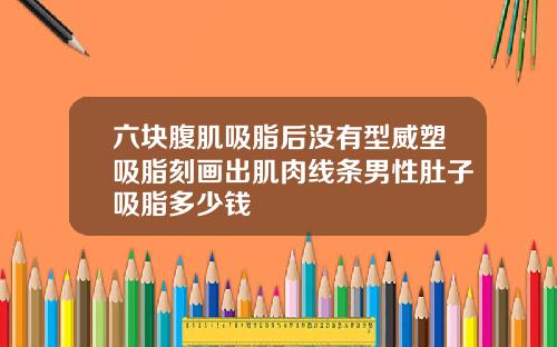 六块腹肌吸脂后没有型威塑吸脂刻画出肌肉线条男性肚子吸脂多少钱