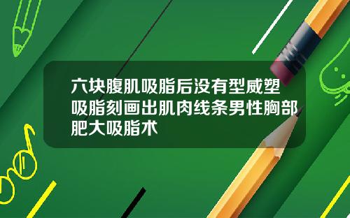 六块腹肌吸脂后没有型威塑吸脂刻画出肌肉线条男性胸部肥大吸脂术